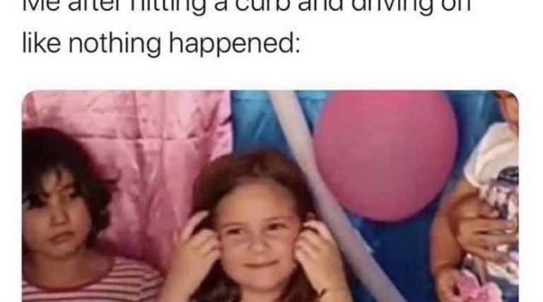 Me after hitting a curb and driving off like nothing happened
